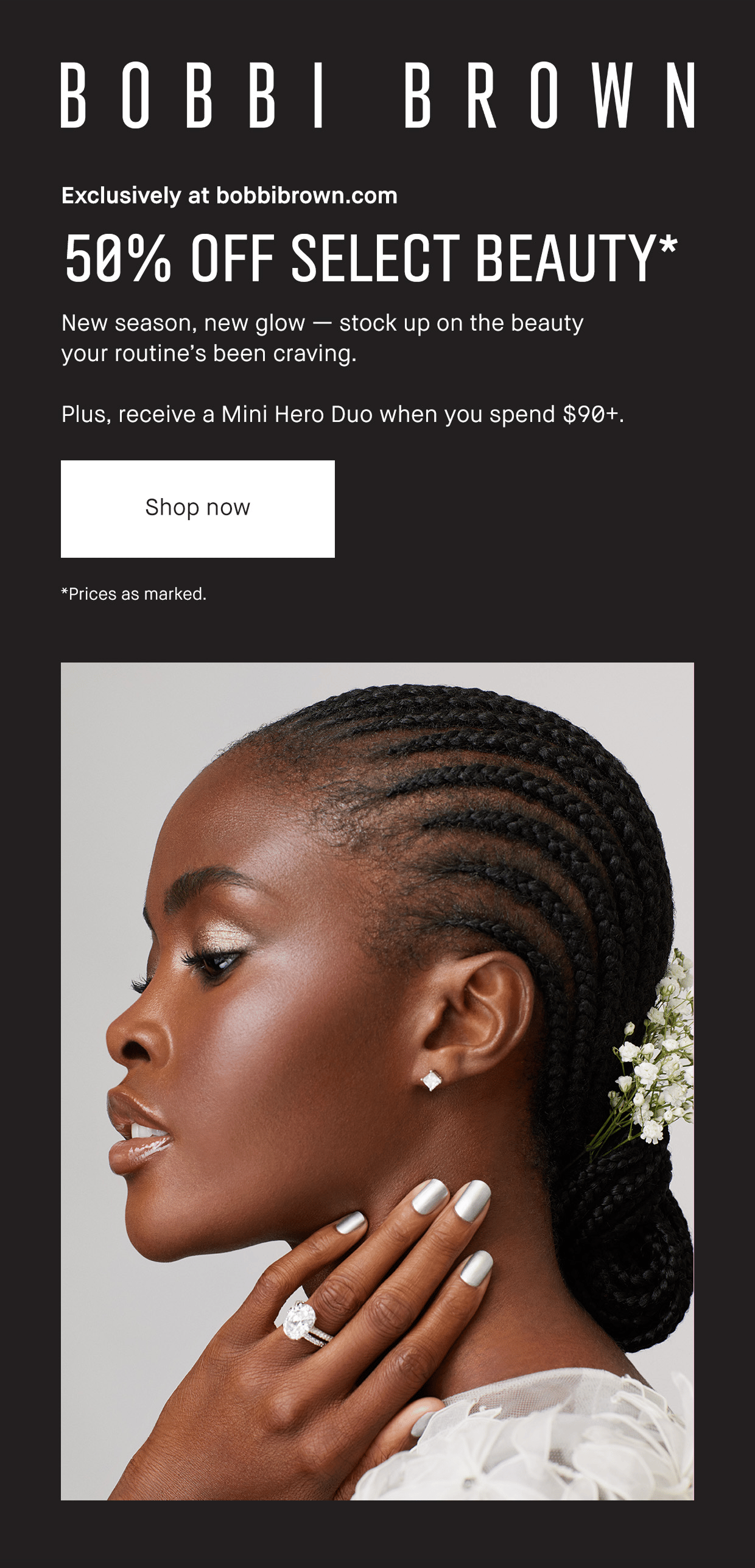 BOBBI BROWN | Exclusively at bobbibrown.com 50%OFF SELECT BEAUTY* New season, new glow – stock up on the beauty your routine’s been craving. Plus, receive a Mini Hero Duo when you spend $90+. | Shop now | *Prices as marked.