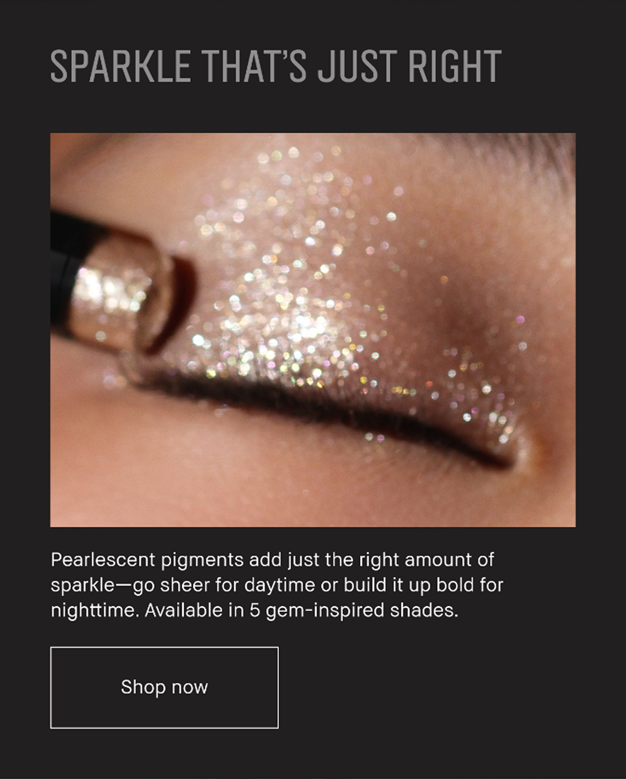 SPARKLE THAT’S JUST RIGHT | Pearlescent pigments add just the right amount of sparkle -go sheer for daytime or build it up bold for nighttime. Available in 5 gem-inspired shades. Shop now