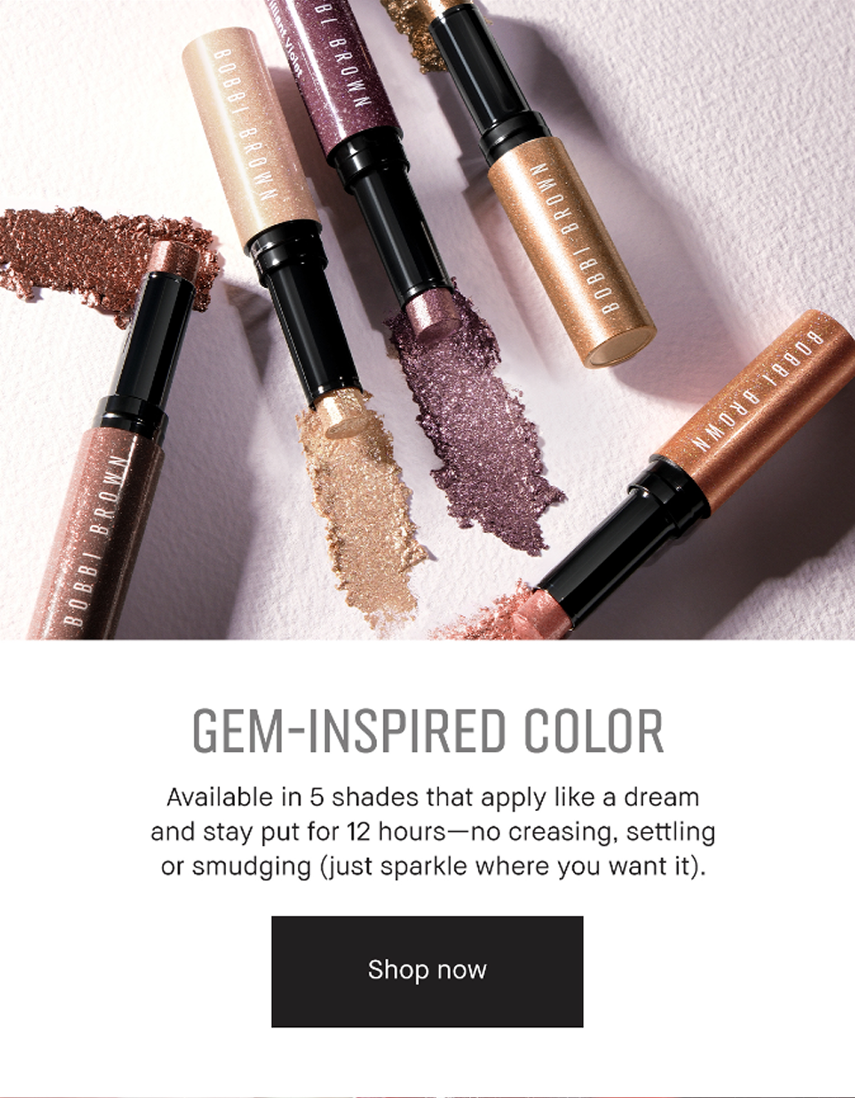 GEM-INSPIRED COLOR | Available in 5 shades that apply like a dream and stay put for 12 hours – no creasing, setting or smudging (just sparkle where you want it). Shop now.