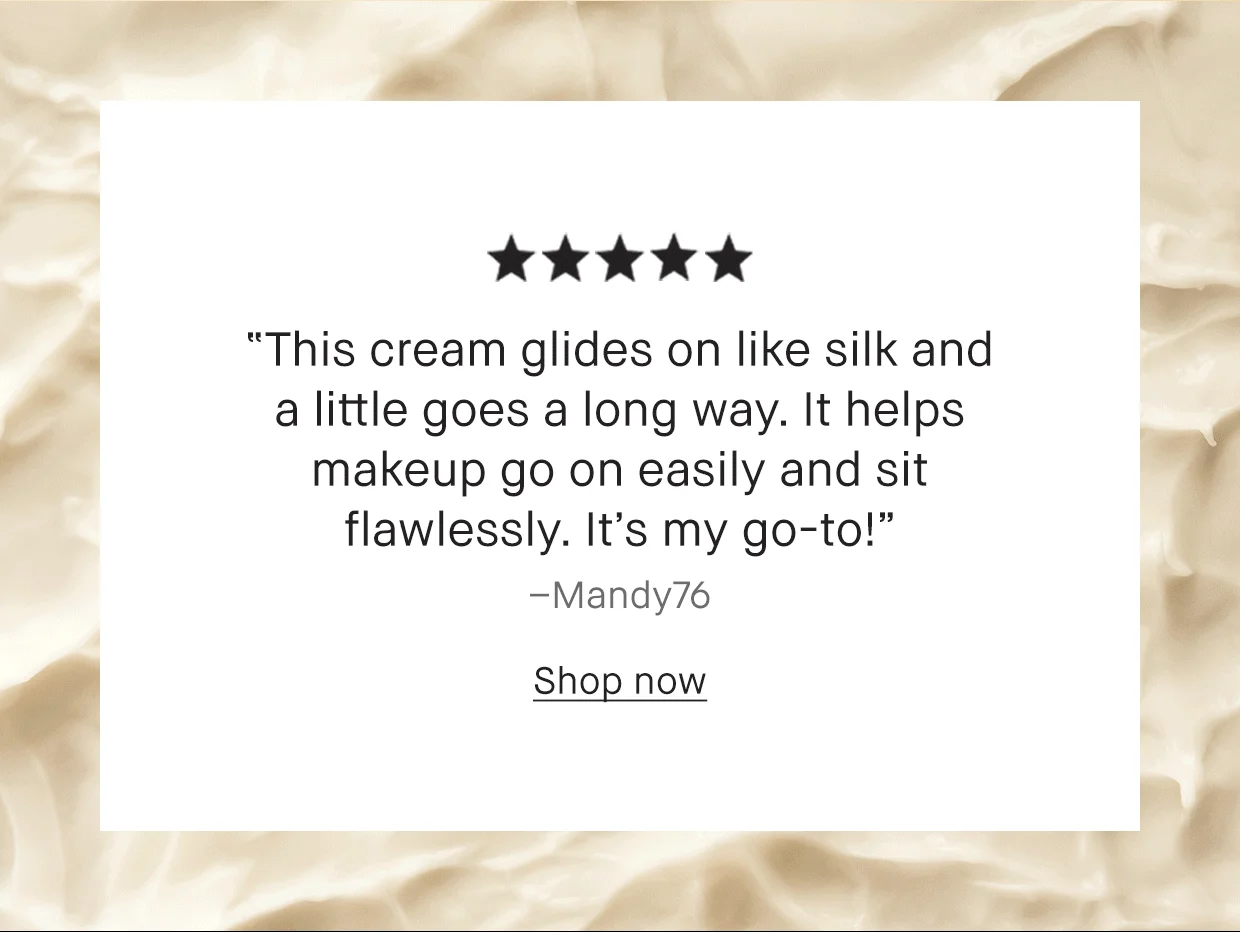 5 stars | 'This cream glides on like silk and a little goes a long way. It helps makeup go on easily and sit flawlessly. It's my go-to!' - Many76 | 5 Stars | 'If I had to use one thing on my face this would be it. it goes on easily and the smell is fresh! My face feels great during the day' - Jaynine, Pennsylvania | 5 Stars | 'My skin feels so much smoother and hydrated after using it and I can say my makeup definitely lasts longer.' - Roso25, London