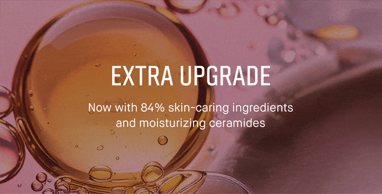 Extra upgrade. Now with 84% skin-caring ingredients and moisturizing ceramides. 