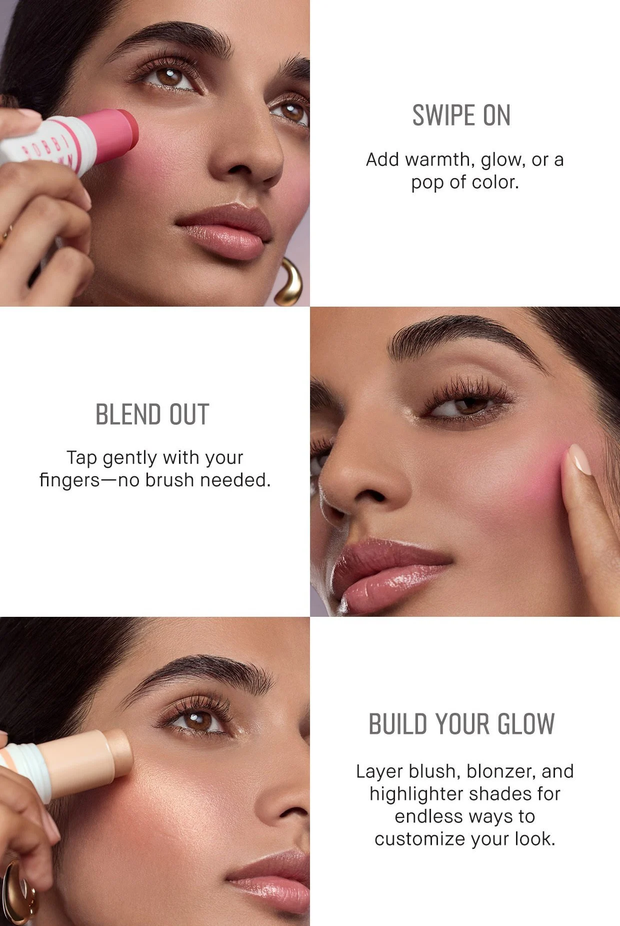  SWIPE ON Add warmth, glow, or a pop of color. |  BLEND OUT Tap gently with your fingers-no brush needed. | BUILD YOUR GLOW Layer blush, blonzer, and highlighter shades for endless ways to customize your look 