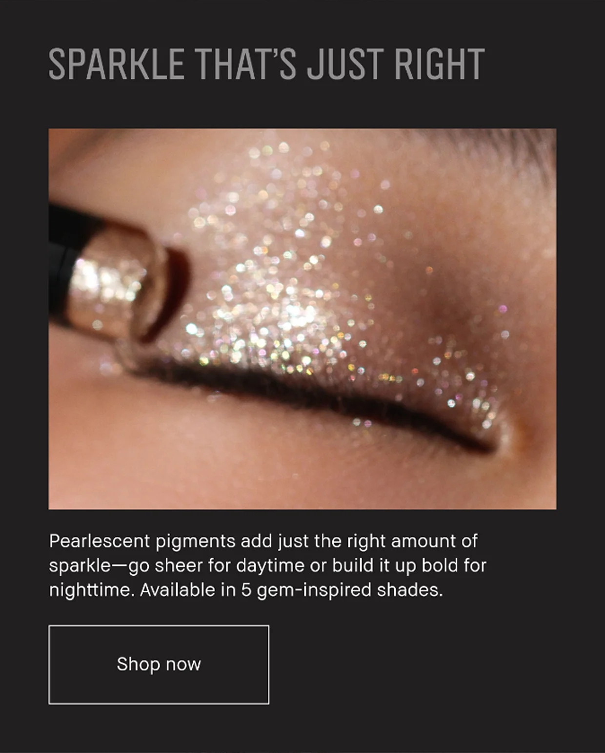 SPARKLE THAT’S JUST RIGHT | Pearlescent pigments add just the right amount of sparkle -go sheer for daytime or build it up bold for nighttime. Available in 5 gem-inspired shades. Shop now