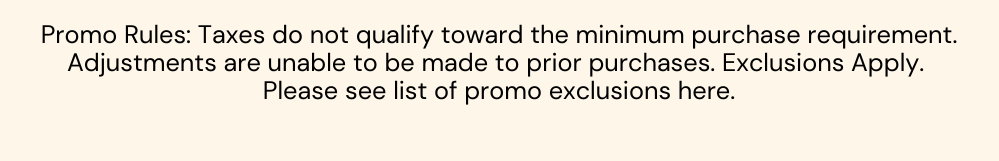 Promo Rules: Taxes do not qualify toward the minimum purchase requirement. Adjustments are unable to be made to prior purchases. Exclusions Apply.  Please see list of promo exclusions here.