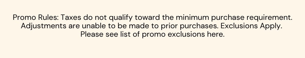 Promo Rules: Taxes do not qualify toward the minimum purchase requirement. Adjustments are unable to be made to prior purchases. Exclusions Apply. 