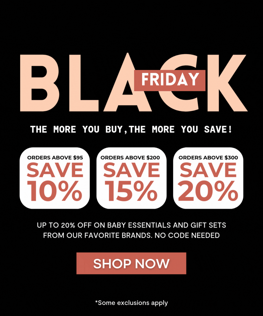 Black Friday. THE MORE YOU BUY,THE MORE YOU SAVE! ORDERS ABOVE $95 - SAVE 10% / ORDERS ABOVE $200 - SAVE 15% / ORDERS ABOVE $300 - SAVE 20% . Up to 20% off on baby essentials and gift sets from our favorite brands. no code needed