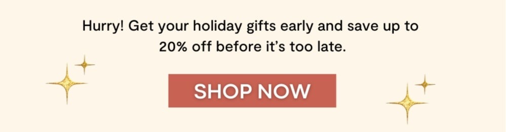 Hurry! Get your holiday gifts early and save up to  20% off before it’s too late.