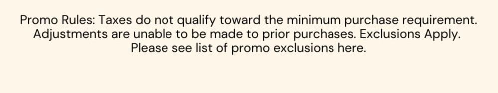 Promo Rules: Taxes do not qualify toward the minimum purchase requirement. Adjustments are unable to be made to prior purchases. Exclusions Apply.  Please see list of promo exclusions here.