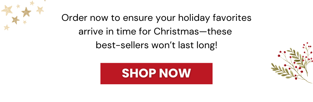 Order now to ensure your holiday favorites arrive in time for Christmas—these  best-sellers won’t last long!