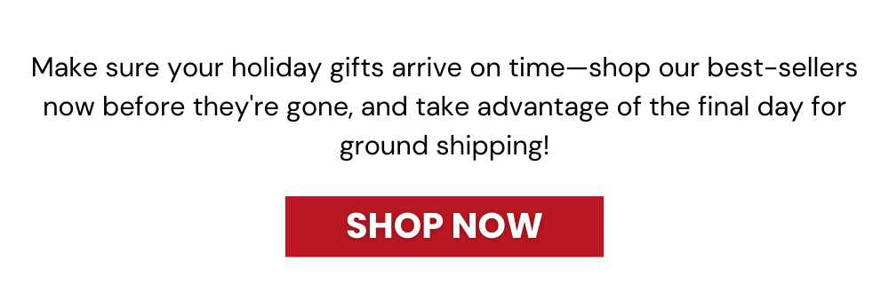 Make sure your holiday gifts arrive on time—shop our best-sellers now before they're gone, and take advantage of the final day for ground shipping!