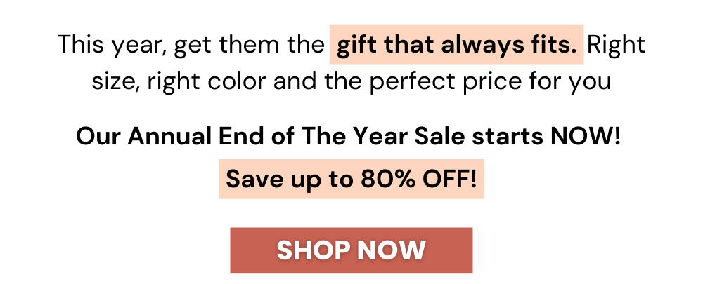This year, get them the  gift card that always fits. Right size, right color and the perfect price for you. Our Annual End of The Year Sale starts NOW! Save up to 80% OFF! Shop Now!