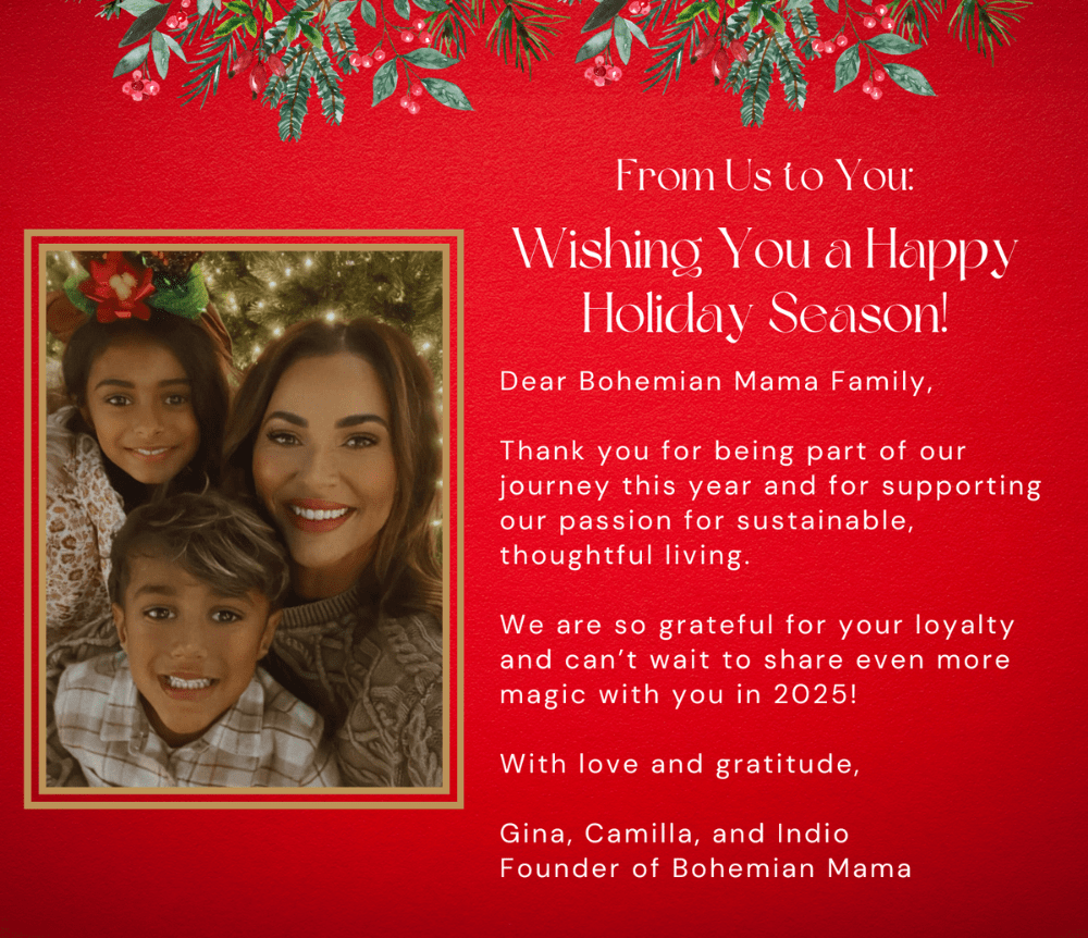 From Us to You: Wishing You a Happy Holiday Season! Dear Bohemian Mama Family, Thank you for being part of our journey this year and for supporting our passion for sustainable, thoughtful living. We are so grateful for your loyalty and can’t wait to share even more magic with you in 2025! With love and gratitude, Gina, Camilla, and Indio Founder of Bohemian Mama