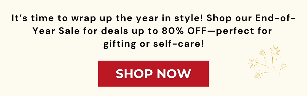 It’s time to wrap up the year in style! Shop our End-of-Year Sale for deals up to 80% OFF—perfect for  gifting or self-care!