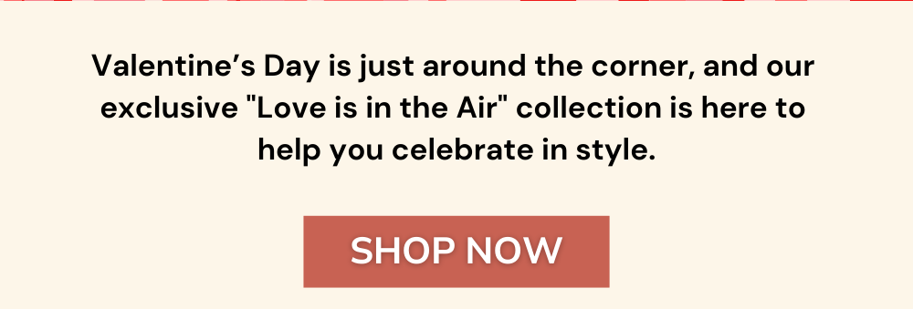 Valentine’s Day is just around the corner, and our  exclusive "Love is in the Air" collection is here to  help you celebrate in style.
