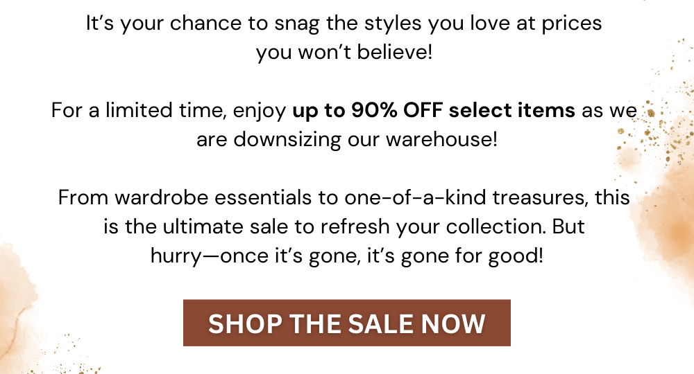 It’s your chance to snag the styles you love at prices  you won’t believe!   For a limited time, enjoy up to 90% OFF select items as we  are downsizing our warehouse!  From wardrobe essentials to one-of-a-kind treasures, this  is the ultimate sale to refresh your collection. But  hurry—once it’s gone, it’s gone for good!