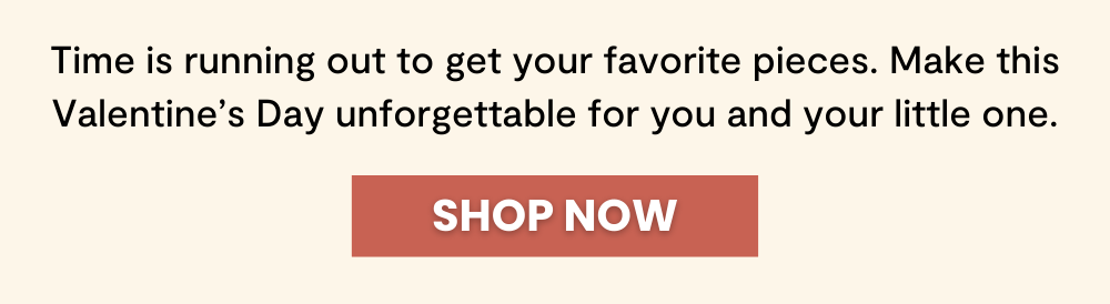 Time is running out to get your favorite pieces. Make this Valentine’s Day unforgettable for you and your little one.