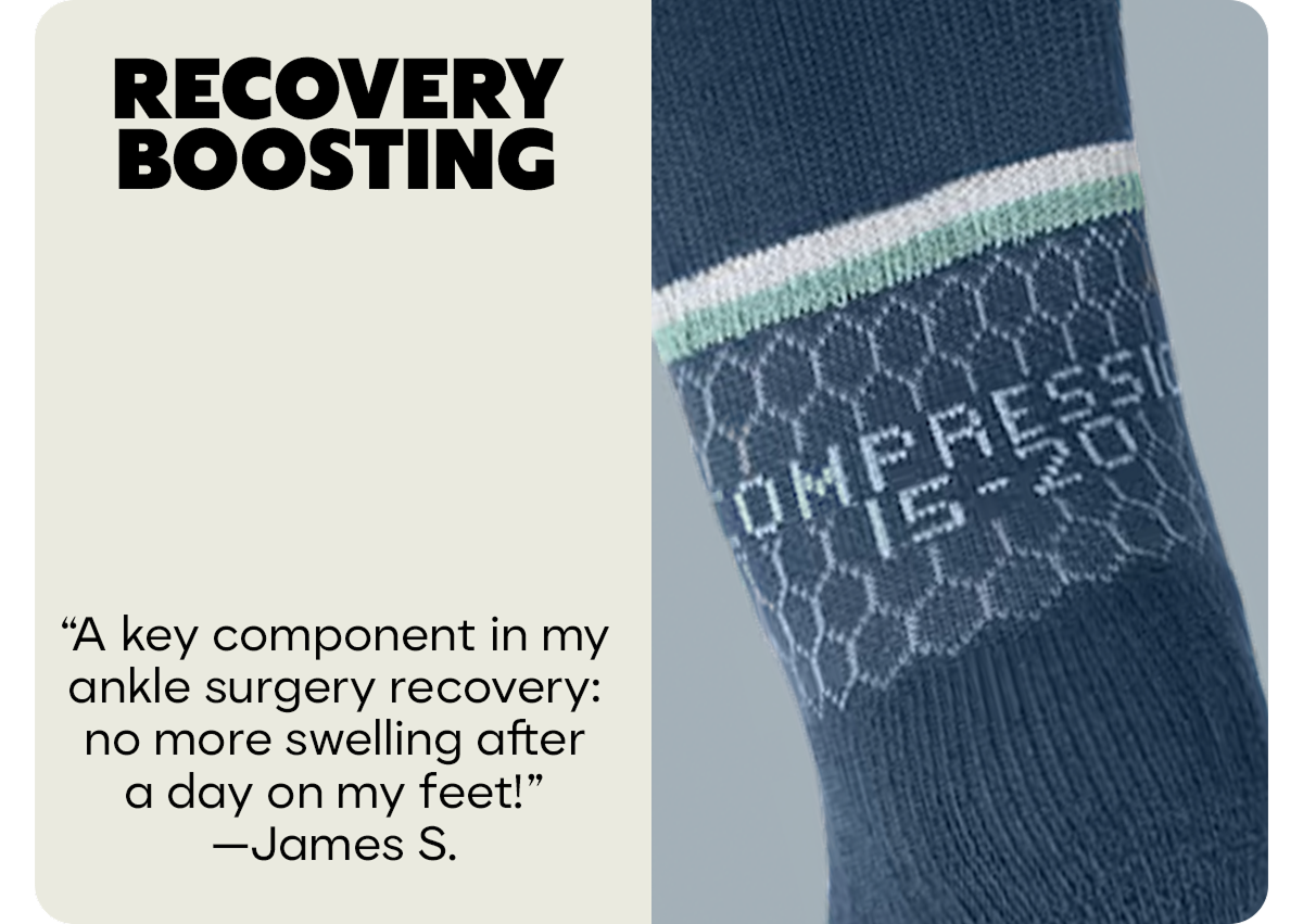 RECOVERY BOOSTING | A key component in my ankle surgery recovery: no more swelling after a day on my feet! -James S.