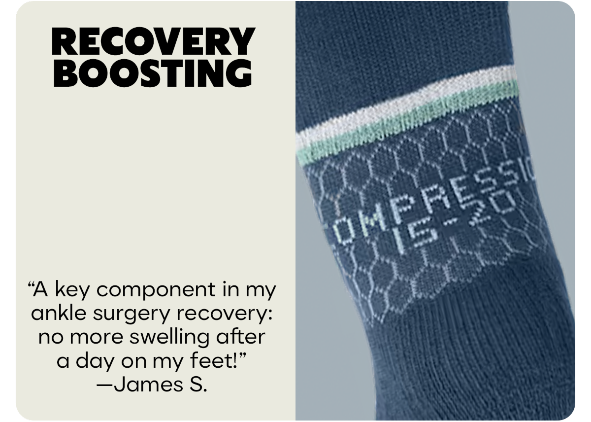 RECOVERY BOOSTING | A key component in my ankle surgery recovery: no more swelling after a day on my feet!  —James S.