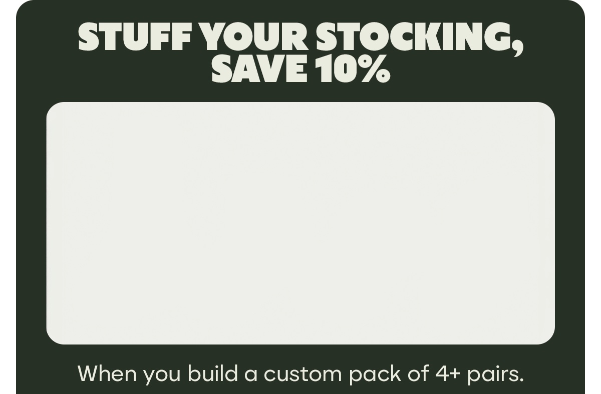 STUFF YOUR STOCKING, SAVE 10% | When you build a custom pack of 4+ pairs.
