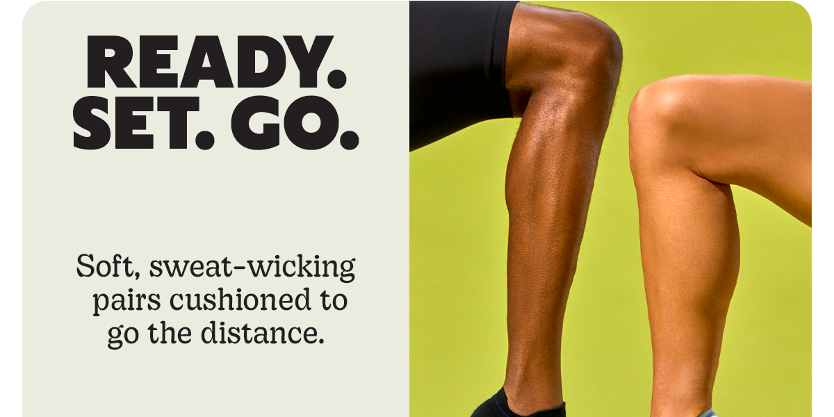 READY. SET. GO. | Soft, sweat-wicking pairs cushioned to go the distance.