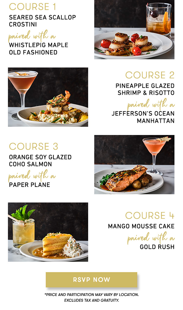 course 1                                     SEARED SEA SCALLOP CROSTINIpaired with a WHISTLEPIG MAPLE OLD FASHIONED course 2                                     PINEAPPLE GLAZED SHRIMP & RISOTTOpaired with aJEFFERSON’S OCEAN MANHATTAN course 3                                     ORANGE SOY GLAZED COHO SALMONpaired with aPAPER PLANE                                     course 4                                     MANGO MOUSSE CAKEpaired with aGold Rush                                     