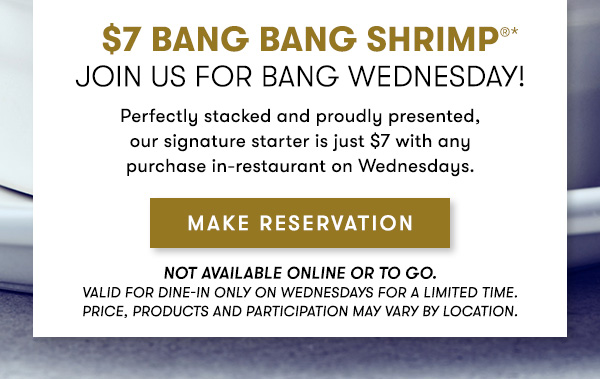 $7 Bang Bang Shrimp Join us for Bang Wednesday! Perfectly stacked and proudly presented, our signature starter is just $7 with any purchase in-restaurant on Wednesdays. Not available online or to go. Valid for dine-in only on Wednesdays for a Limited time. Price, products and participation may vary by location. 