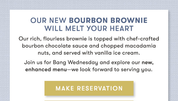 our new Bourbon Brownie Will melt your heart                                     Our rich, flourless brownie is topped with chef-crafted bourbon chocolate sauce and chopped macadamia  nuts, and served with vanilla ice cream.                                     Join us for Bang Wednesday and explore our new, enhanced menu—we look forward to serving you.