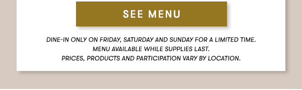 SEE MENU. Dine-in Only on Friday, Saturday and Sunday for a limited time. Menu Available while supplies last. PRICES, PRODUCTS AND PARTICIPATION VARY BY LOCATION.