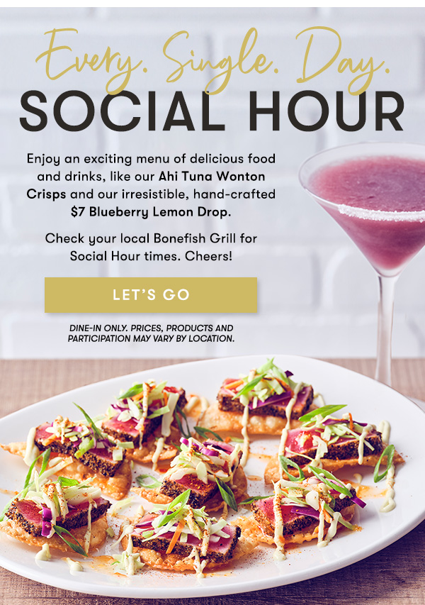Enjoy an exciting menu of delicious food and drinks, like our Ahi Tuna Wonton Crisps and our irresistible, hand-crafted $7 Blueberry Lemon Drop. Check your local Bonefish Grill for  Social Hour times. Cheers! PRICES, PRODUCTS AND PARTICIPATION VARY BY LOCATION.