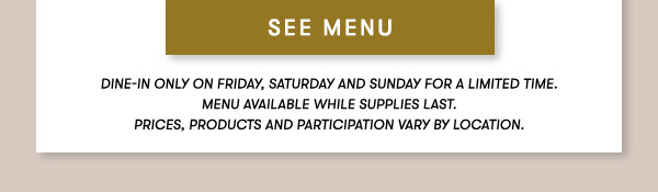 SEE MENU Dine-in Only on Friday, Saturday and Sunday for a limited time.    Menu Available while supplies last.    PRICES, PRODUCTS AND PARTICIPATION VARY BY LOCATION.