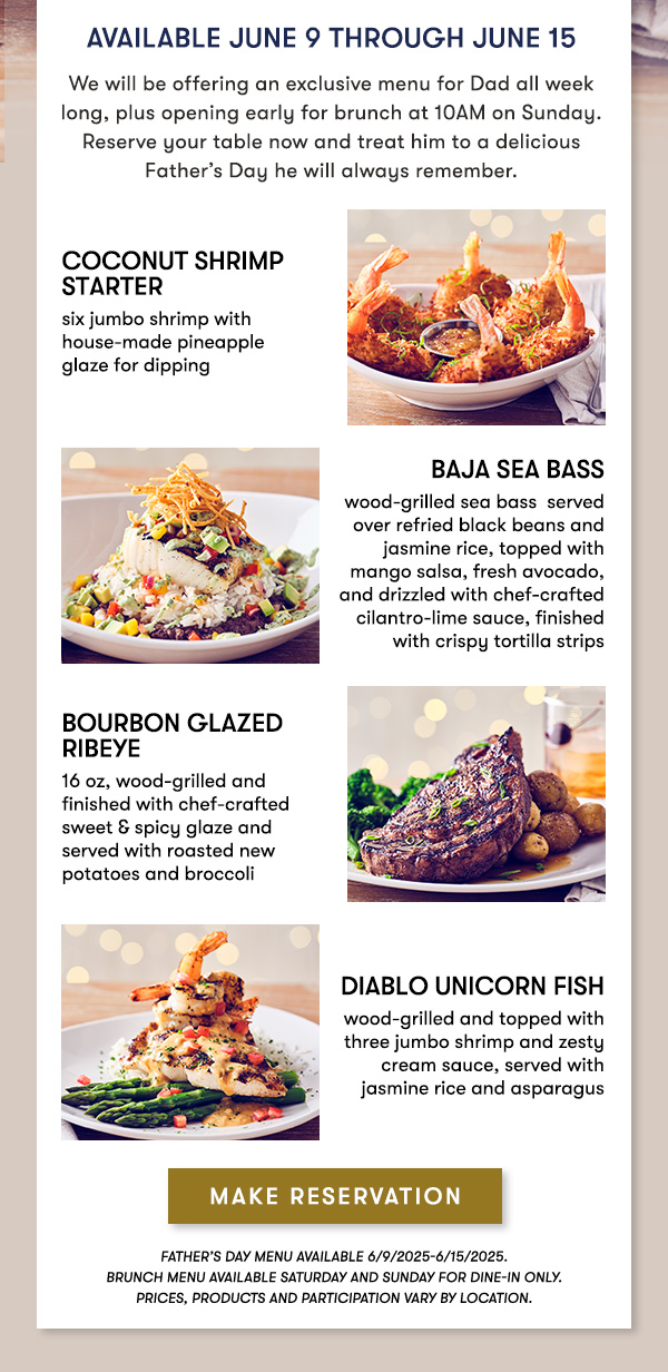 Available June 9 through June 15    We will be offering an exclusive menu for Dad all week long—including our NEW Bourbon Glazed Ribeye and WhistlePig Maple Old Fashioned. Reserve your table now and treat him to a Father’s Day he will always remember.    COCONUT SHRIMP STARTER    six jumbo shrimp with house-made pineapple   glaze for dipping    Baja Sea Bass    wood-grilled sea bass  served over refried black beans and jasmine rice, topped with mango salsa, fresh avocado, and drizzled with chef-crafted cilantro-lime sauce, finished with crispy tortilla strips    Bourbon Glazed Ribeye    16 oz, wood-grilled and   finished with chef-crafted   sweet & spicy glaze and   served with roasted new potatoes and broccoli    Diablo Unicorn Fish    wood-grilled and topped with three jumbo shrimp and zesty cream sauce, served with jasmine rice and asparagus     MAKE RESERVATION    Father’s Day menu available 6/9/2025-6/15/2025.      PRICES, PRODUCTS AND PARTICIPATION VARY BY LOCATION.