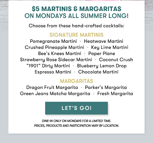 $5 Martinis & Margaritas  on Mondays All Summer Long! Choose from these hand-crafted cocktails: Signature Martinis  Pomegranate Martini  •  Heatwave Martini  Crushed Pineapple Martini  •  Key Lime Martini  Bee’s Knees Martini  •  Paper Plane  Strawberry Rose Sidecar Martini  •  Coconut Crush  “1901” Dirty Martini  •  Blueberry Lemon Drop  Espresso Martini  •  Chocolate Martini Margaritas  Dragon Fruit Margarita  •  Parker’s Margarita  Green Jeans Matcha Margarita  •  Fresh Margarita  