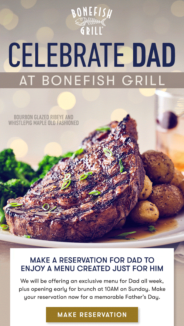 Celebrate Dad at Bonefish Grill Make a reservation for Dad to enjoy a menu created just for him We will be offering an exclusive menu for Dad all week, plus opening early for brunch at 10AM on Sunday. Make your reservation now for a memorable Father’s Day. 