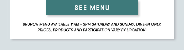 SEE MENU BRUNCH MENU AVAILABLE 11AM - 3PM SATURDAY AND SUNDAY. Dine-in only.PRICES, PRODUCTS AND PARTICIPATION VARY BY LOCATION.