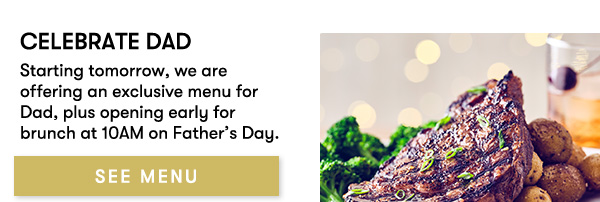Celebrate Dad. Starting tomorrow, we are offering an exclusive menu for Dad, plus opening early for brunch at 10AM on Father’s Day. SEE MENU