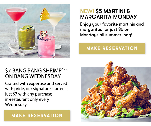New! $5 Martini & Margarita Monday. Enjoy your favorite martinis and margaritas for just $5 on Mondays all summer long! MAKE RESERVATION. $7 Bang Bang Shrimp® on Bang Wednesday. Crafted with expertise and served with pride, our signature starter is just $7 with any purchase in-restaurant only every Wednesday.