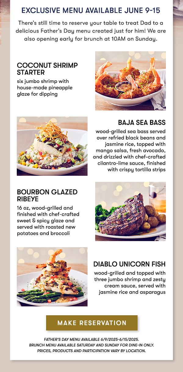 Exclusive Menu Available June 9-15 There’s still time to reserve your table to treat Dad to a delicious Father’s Day menu created just for him! We are also opening early for brunch at 10AM on Sunday. COCONUT SHRIMP STARTER six jumbo shrimp with house-made pineapple  glaze for dipping Baja Sea Bass wood-grilled sea bass served over refried black beans and jasmine rice, topped with mango salsa, fresh avocado, and drizzled with chef-crafted cilantro-lime sauce, finished with crispy tortilla strips Bourbon Glazed Ribeye 16 oz, wood-grilled and  finished with chef-crafted  sweet & spicy glaze and  served with roasted new potatoes and broccoli Diablo Unicorn Fish wood-grilled and topped with three jumbo shrimp and zesty cream sauce, served with jasmine rice and asparagus MAKE RESERVATION Father’s Day menu available 6/9/2025-6/15/2025.  Brunch menu available Saturday and Sunday for Dine-in only. PRICES, PRODUCTS AND PARTICIPATION VARY BY LOCATION.