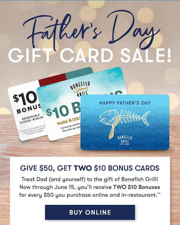 Give $50, Get TWO $10 Bonus Cards Treat Dad (and yourself) to the gift of Bonefish Grill! Now through June 15, you’ll receive TWO $10 Bonuses for every $50 you purchase online and in-restaurant.**