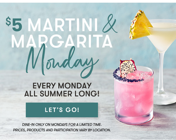 $5 Martini & Margarita Monday - Every Monday All Summer Long! LET'S GO - Dine-In Only On Mondays For A Limited Time. Prices, Products and Participation Vary By Location.