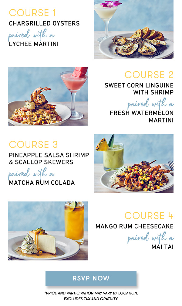 course 1 CHARGRILLED OYSTERS paired with a  LYCHEE MARTINI   course 2 SWEET CORN LINGUINE  WITH SHRIMP paired with a  FRESH WATERMELON  MARTINI course 3 PINEAPPLE SALSA SHRIMP  & SCALLOP SKEWERS paired with a  MATCHA RUM COLADA course 4 MANGO RUM CHEESECAKE paired with a  MAI TAI                                     