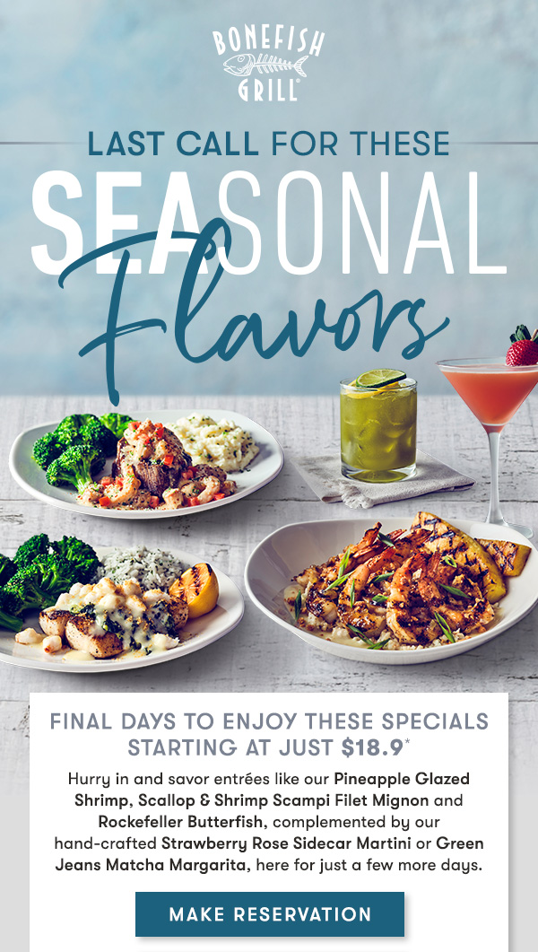 Final Days to enjoy these specials starting at just $18.9* Hurry in and savor entrées like our Pineapple Glazed Shrimp, Scallop & Shrimp Scampi Filet Mignon and Rockefeller Butterfish, complemented by our hand-crafted Strawberry Rose Sidecar Martini or Green Jeans Matcha Margarita, here for just a few more days.