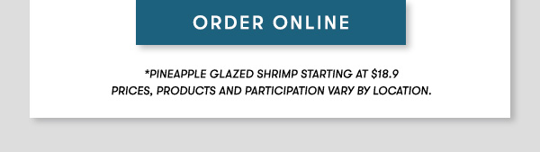 ORDER ONLINE *Pineapple Glazed Shrimp starting at $18.9 PRICES, PRODUCTS AND PARTICIPATION VARY BY LOCATION.                                     