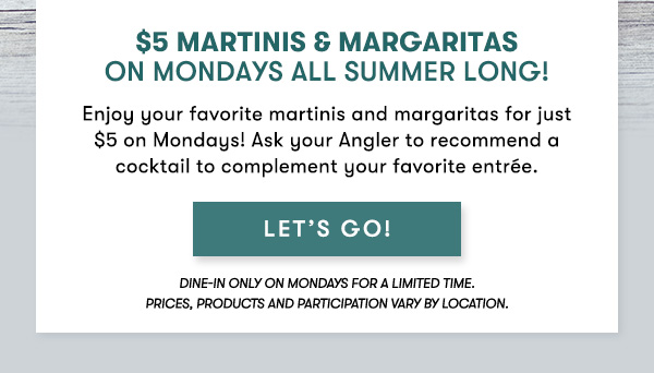 $5 Martinis & Margaritas  on Mondays All Summer Long! Enjoy your favorite martinis and margaritas for just $5 on Mondays! Ask your Angler to recommend a cocktail to complement your favorite entrée. dine-in only on Mondays for a limited time.  Prices, products and participation vary by location. LET'S GO!