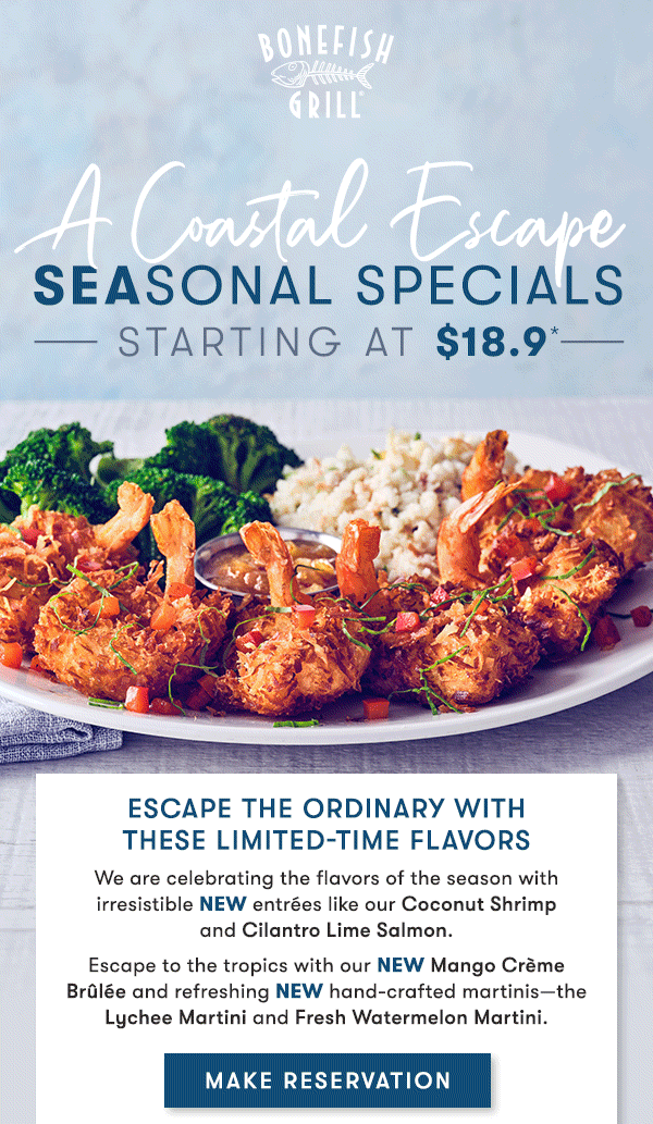 Bonefish Grill - Escape the ordinary with  these limited-Time Flavors We are celebrating the flavors of the season with irresistible NEW entrées like our Coconut Shrimp   and Cilantro Lime Salmon. Escape to the tropics with our NEW Mango Crème Brûlée and refreshing NEW hand-crafted martinis—the Lychee Martini and Fresh Watermelon Martini.