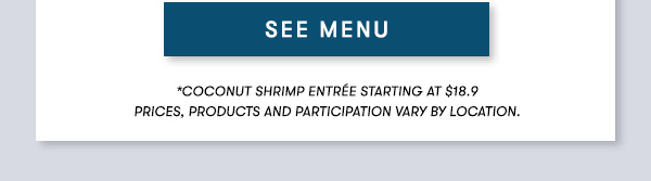 SEE MENU *Coconut Shrimp Entrée starting at $18.9 PRICES, PRODUCTS AND PARTICIPATION VARY BY LOCATION.