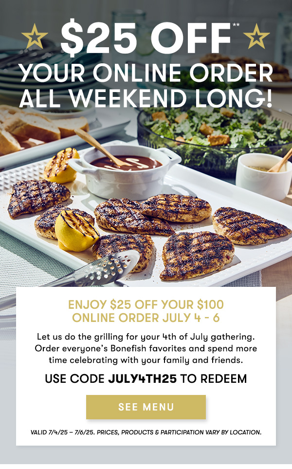 $25 Off                                     your Online Order                                     all weekend long! Enjoy $25 off your $100 Online Order July 4 - 6                                     Let us do the grilling for your 4th of July gathering. Order everyone’s Bonefish favorites and spend more time celebrating with your family and friends.                                     USE CODE JULY4TH25 TO REDEEM Valid 7/4/25 – 7/6/25. PRICES, PRODUCTS & PARTICIPATION VARY BY LOCATION.