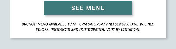 BRUNCH MENU AVAILABLE 11AM - 3PM SATURDAY AND SUNDAY. Dine-in only.PRICES, PRODUCTS AND PARTICIPATION VARY BY LOCATION. SEE MENU