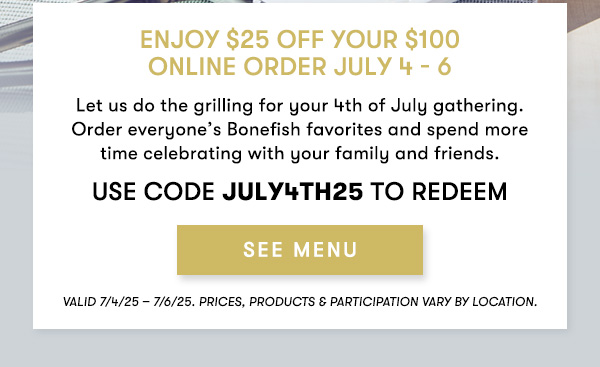 $25 Off your Online Order all weekend long! Enjoy $25 off your $100 Online Order July 4 - 6 Let us do the grilling for your 4th of July gathering. Order everyone’s Bonefish favorites and spend more time celebrating with your family and friends. USE CODE JULY4TH25 TO REDEEM Valid 7/4/25 – 7/6/25. PRICES, PRODUCTS & PARTICIPATION VARY BY LOCATION.
