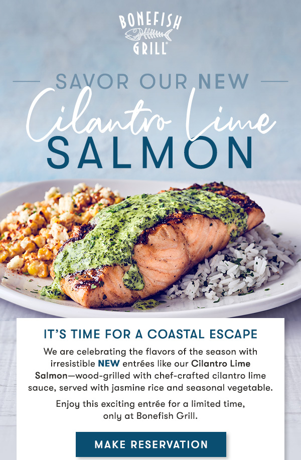 Bonefish Grill - It’s time for a coastal Escape We are celebrating the flavors of the season with irresistible NEW entrées like our Cilantro Lime Salmon—wood-grilled with chef-crafted cilantro lime sauce, served with jasmine rice and seasonal vegetable. Enjoy this exciting entrée for a limited time,only at Bonefish Grill.