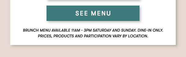 BRUNCH MENU AVAILABLE 11AM - 3PM SATURDAY AND SUNDAY. Dine-in only.PRICES, PRODUCTS AND PARTICIPATION VARY BY LOCATION. SEE MENU